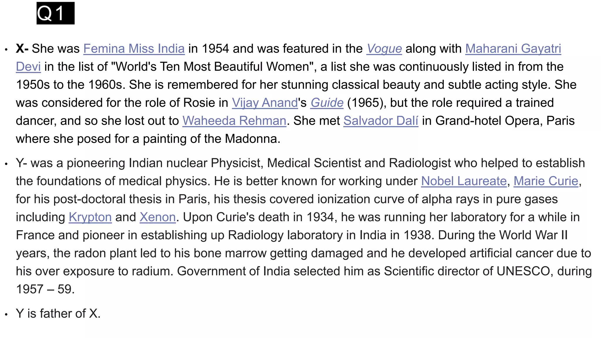 Q1
• X- She was Femina Miss India in 1954 and was featured in the Vogue along with Maharani Gayatri
Devi in the list of "World's Ten Most Beautiful Women", a list she was continuously listed in from the
1950s to the 1960s. She is remembered for her stunning classical beauty and subtle acting style. She
was considered for the role of Rosie in Vijay Anand's Guide (1965), but the role required a trained
dancer, and so she lost out to Waheeda Rehman. She met Salvador Dalí in Grand-hotel Opera, Paris
where she posed for a painting of the Madonna.
• Y- was a pioneering Indian nuclear Physicist, Medical Scientist and Radiologist who helped to establish
the foundations of medical physics. He is better known for working under Nobel Laureate, Marie Curie,
for his post-doctoral thesis in Paris, his thesis covered ionization curve of alpha rays in pure gases
including Krypton and Xenon. Upon Curie's death in 1934, he was running her laboratory for a while in
France and pioneer in establishing up Radiology laboratory in India in 1938. During the World War II
years, the radon plant led to his bone marrow getting damaged and he developed artificial cancer due to
his over exposure to radium. Government of India selected him as Scientific director of UNESCO, during
1957 – 59.
• Y is father of X.
 