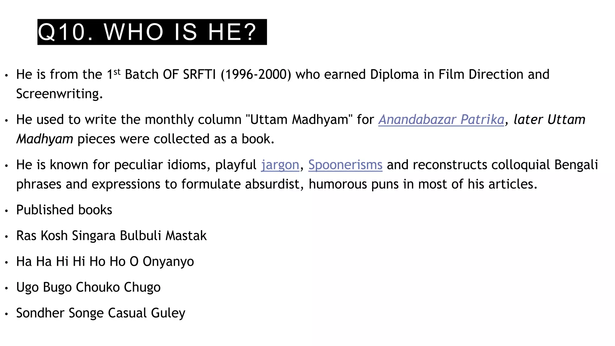 Q10. WHO IS HE?
• He is from the 1st Batch OF SRFTI (1996-2000) who earned Diploma in Film Direction and
Screenwriting.
• He used to write the monthly column "Uttam Madhyam" for Anandabazar Patrika, later Uttam
Madhyam pieces were collected as a book.
• He is known for peculiar idioms, playful jargon, Spoonerisms and reconstructs colloquial Bengali
phrases and expressions to formulate absurdist, humorous puns in most of his articles.
• Published books
• Ras Kosh Singara Bulbuli Mastak
• Ha Ha Hi Hi Ho Ho O Onyanyo
• Ugo Bugo Chouko Chugo
• Sondher Songe Casual Guley
 