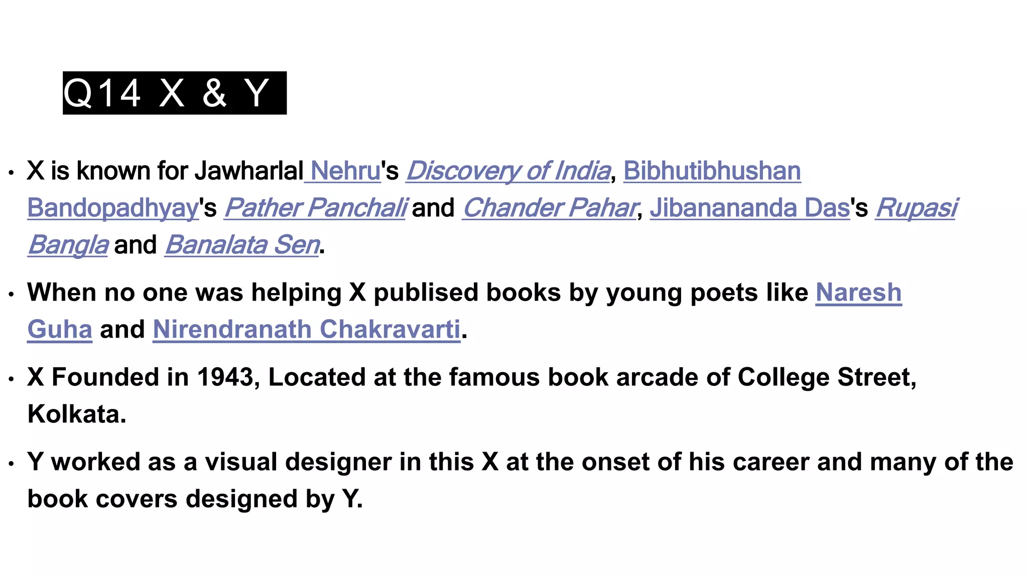 Q14 X & Y
• X is known for Jawharlal Nehru's Discovery of India, Bibhutibhushan
Bandopadhyay's Pather Panchali and Chander Pahar, Jibanananda Das's Rupasi
Bangla and Banalata Sen.
• When no one was helping X publised books by young poets like Naresh
Guha and Nirendranath Chakravarti.
• X Founded in 1943, Located at the famous book arcade of College Street,
Kolkata.
• Y worked as a visual designer in this X at the onset of his career and many of the
book covers designed by Y.
 
