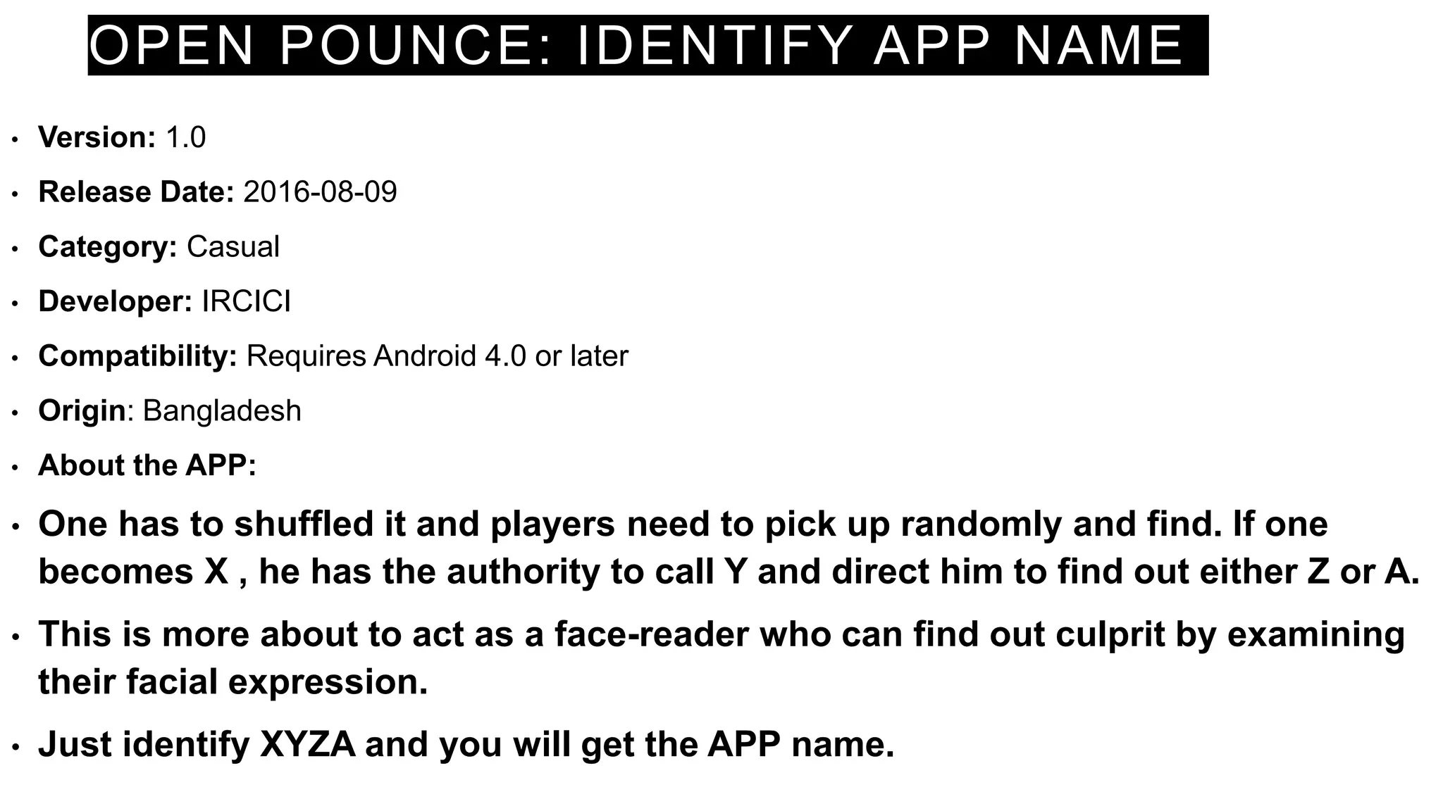 OPEN POUNCE: IDENTIFY APP NAME
• Version: 1.0
• Release Date: 2016-08-09
• Category: Casual
• Developer: IRCICI
• Compatibility: Requires Android 4.0 or later
• Origin: Bangladesh
• About the APP:
• One has to shuffled it and players need to pick up randomly and find. If one
becomes X , he has the authority to call Y and direct him to find out either Z or A.
• This is more about to act as a face-reader who can find out culprit by examining
their facial expression.
• Just identify XYZA and you will get the APP name.
 