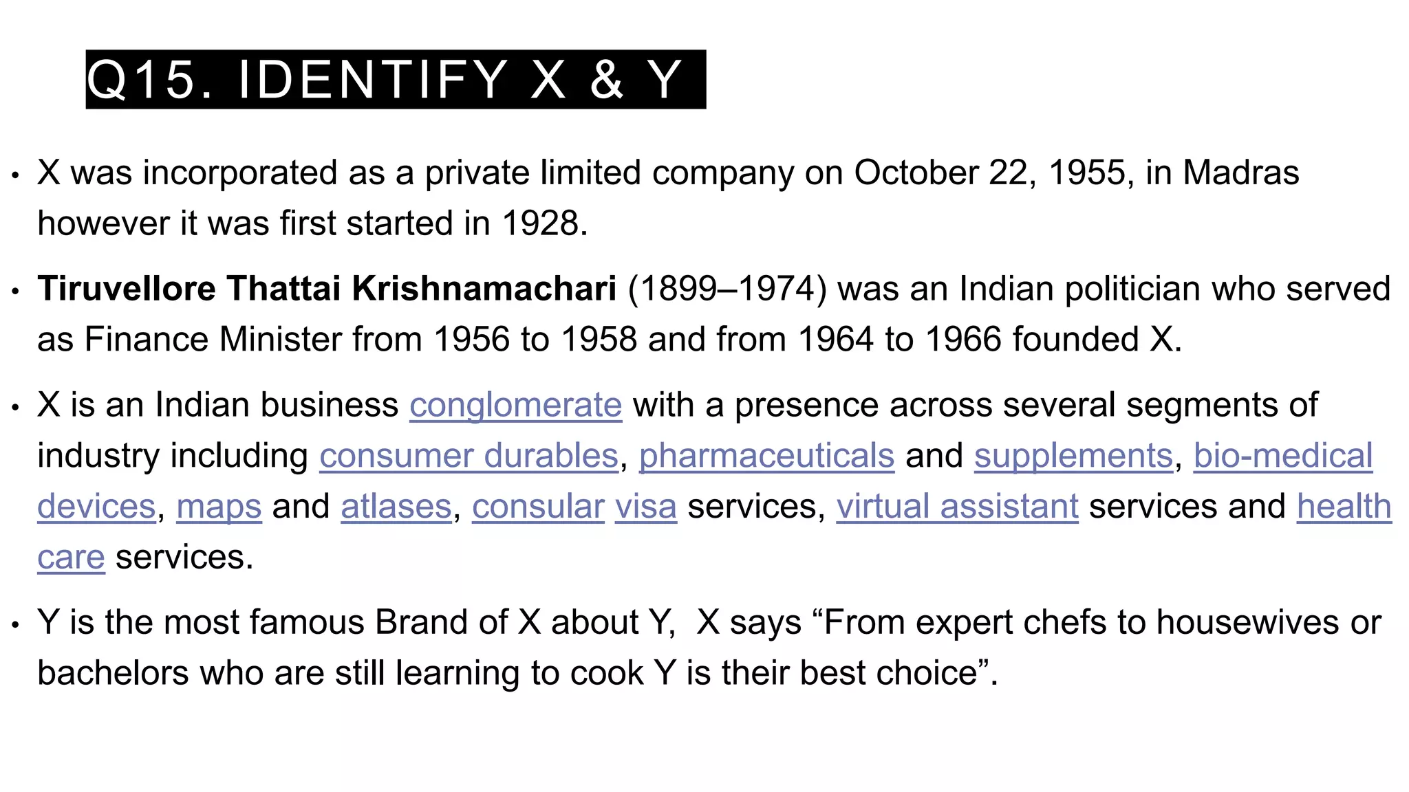 Q15. IDENTIFY X & Y
• X was incorporated as a private limited company on October 22, 1955, in Madras
however it was first started in 1928.
• Tiruvellore Thattai Krishnamachari (1899–1974) was an Indian politician who served
as Finance Minister from 1956 to 1958 and from 1964 to 1966 founded X.
• X is an Indian business conglomerate with a presence across several segments of
industry including consumer durables, pharmaceuticals and supplements, bio-medical
devices, maps and atlases, consular visa services, virtual assistant services and health
care services.
• Y is the most famous Brand of X about Y, X says “From expert chefs to housewives or
bachelors who are still learning to cook Y is their best choice”.
 