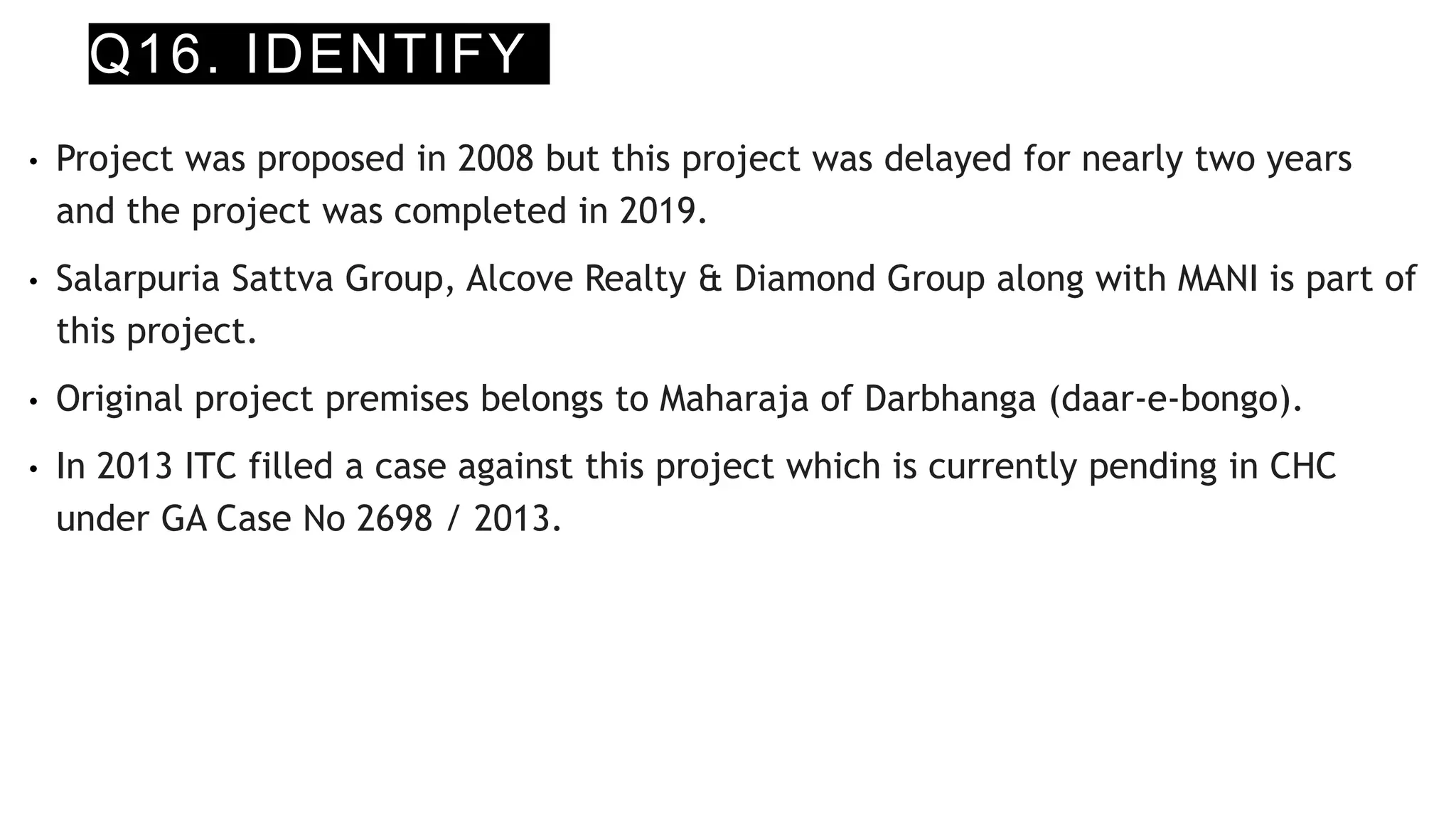 Q16. IDENTIFY
• Project was proposed in 2008 but this project was delayed for nearly two years
and the project was completed in 2019.
• Salarpuria Sattva Group, Alcove Realty & Diamond Group along with MANI is part of
this project.
• Original project premises belongs to Maharaja of Darbhanga (daar-e-bongo).
• In 2013 ITC filled a case against this project which is currently pending in CHC
under GA Case No 2698 / 2013.
 