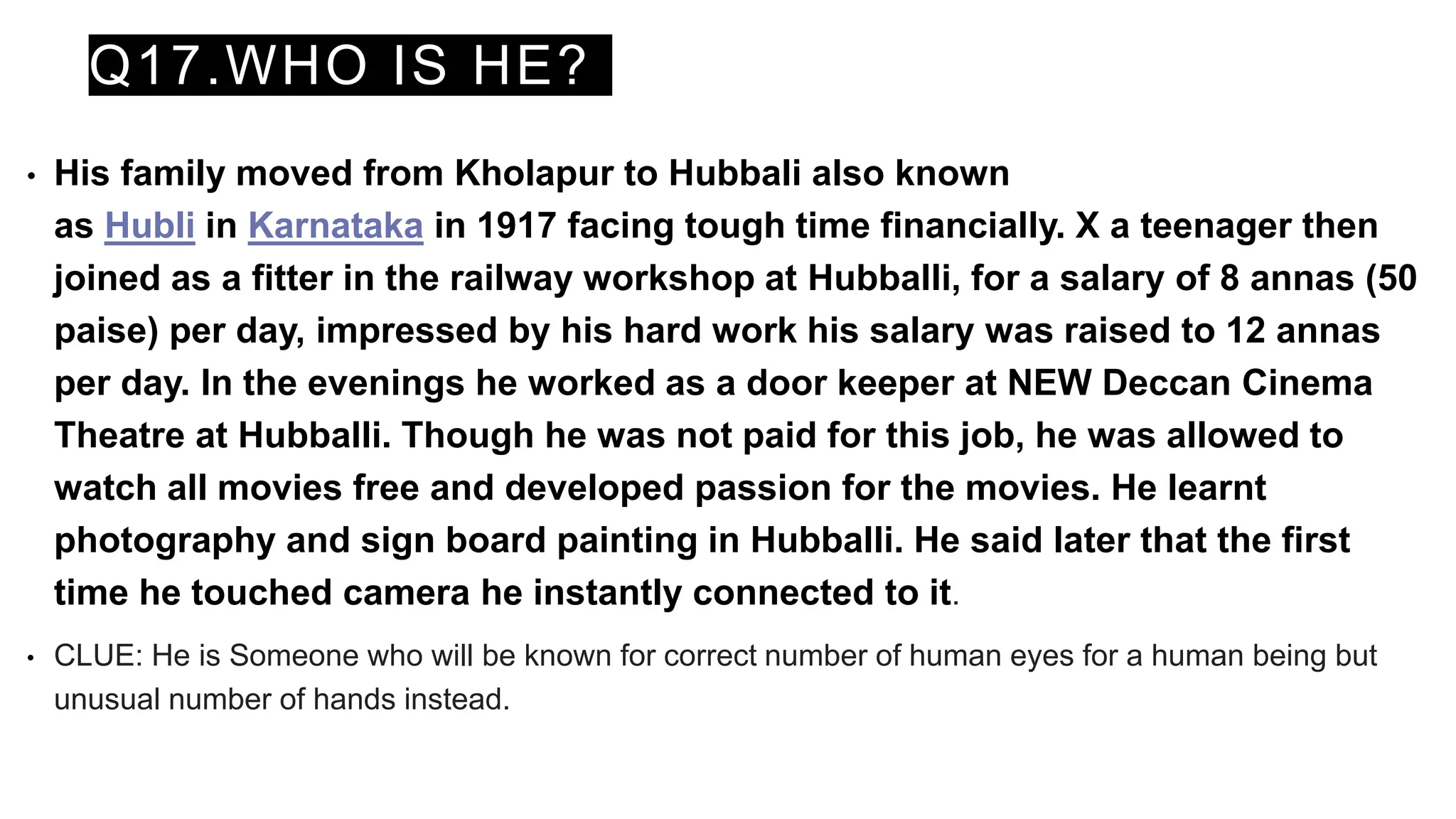 Q17.WHO IS HE?
• His family moved from Kholapur to Hubbali also known
as Hubli in Karnataka in 1917 facing tough time financially. X a teenager then
joined as a fitter in the railway workshop at Hubballi, for a salary of 8 annas (50
paise) per day, impressed by his hard work his salary was raised to 12 annas
per day. In the evenings he worked as a door keeper at NEW Deccan Cinema
Theatre at Hubballi. Though he was not paid for this job, he was allowed to
watch all movies free and developed passion for the movies. He learnt
photography and sign board painting in Hubballi. He said later that the first
time he touched camera he instantly connected to it.
• CLUE: He is Someone who will be known for correct number of human eyes for a human being but
unusual number of hands instead.
 