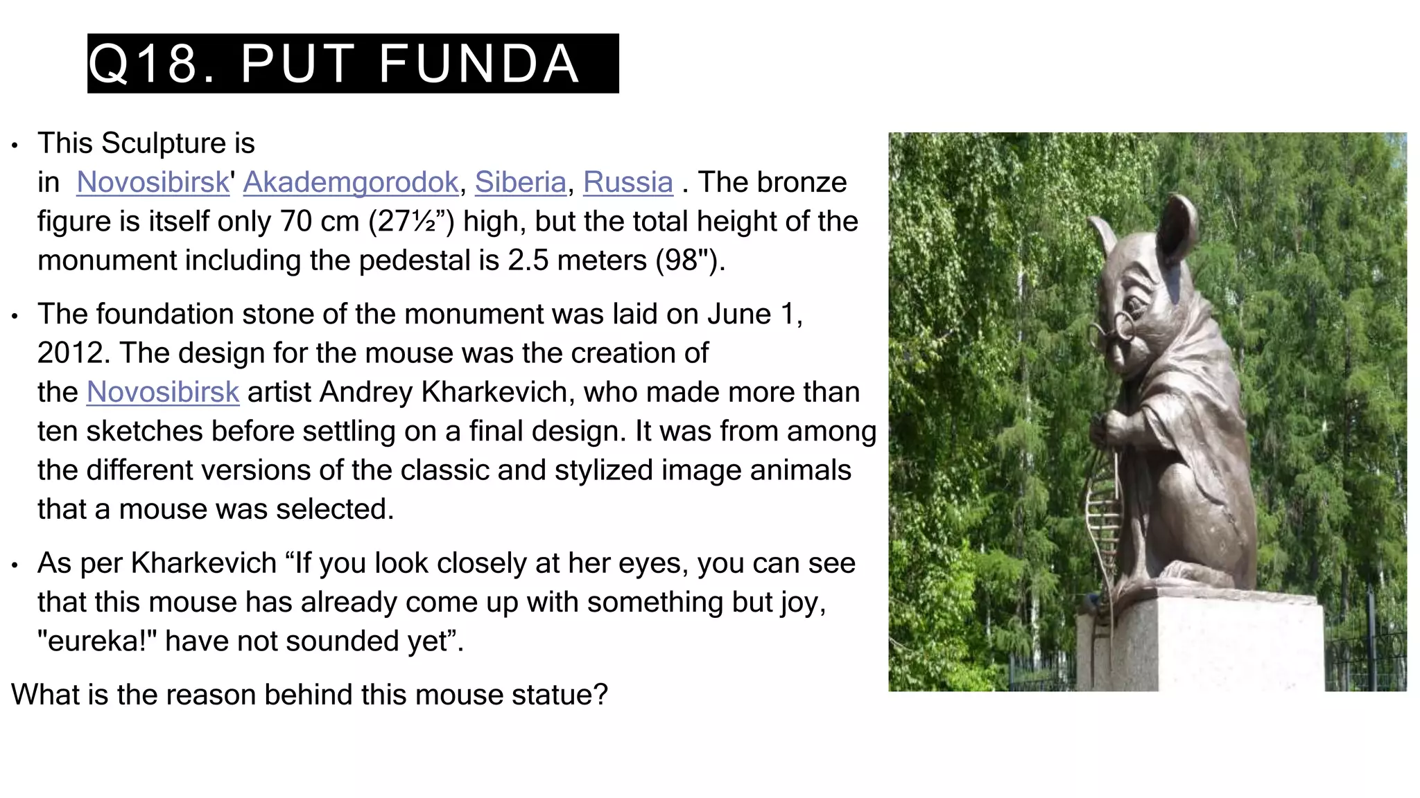 Q18. PUT FUNDA
• This Sculpture is
in Novosibirsk' Akademgorodok, Siberia, Russia . The bronze
figure is itself only 70 cm (27½”) high, but the total height of the
monument including the pedestal is 2.5 meters (98").
• The foundation stone of the monument was laid on June 1,
2012. The design for the mouse was the creation of
the Novosibirsk artist Andrey Kharkevich, who made more than
ten sketches before settling on a final design. It was from among
the different versions of the classic and stylized image animals
that a mouse was selected.
• As per Kharkevich “If you look closely at her eyes, you can see
that this mouse has already come up with something but joy,
"eureka!" have not sounded yet”.
What is the reason behind this mouse statue?
 