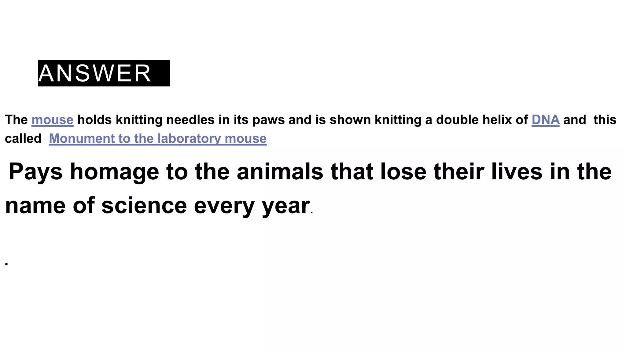 ANSWER
The mouse holds knitting needles in its paws and is shown knitting a double helix of DNA and this
called Monument to the laboratory mouse
Pays homage to the animals that lose their lives in the
name of science every year.
•
 