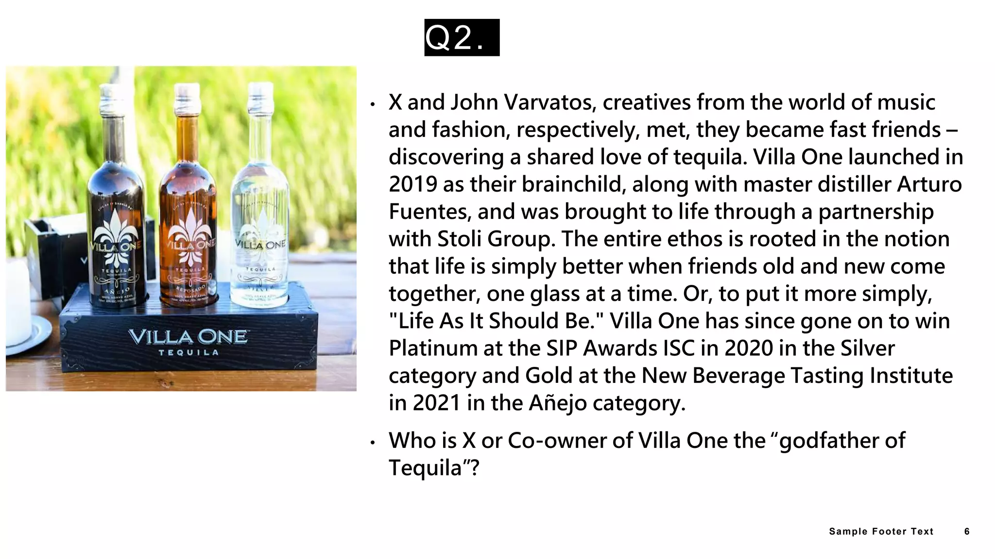 Q2.
• X and John Varvatos, creatives from the world of music
and fashion, respectively, met, they became fast friends –
discovering a shared love of tequila. Villa One launched in
2019 as their brainchild, along with master distiller Arturo
Fuentes, and was brought to life through a partnership
with Stoli Group. The entire ethos is rooted in the notion
that life is simply better when friends old and new come
together, one glass at a time. Or, to put it more simply,
"Life As It Should Be." Villa One has since gone on to win
Platinum at the SIP Awards ISC in 2020 in the Silver
category and Gold at the New Beverage Tasting Institute
in 2021 in the Añejo category.
• Who is X or Co-owner of Villa One the “godfather of
Tequila”?
Sample Footer Text 6
 