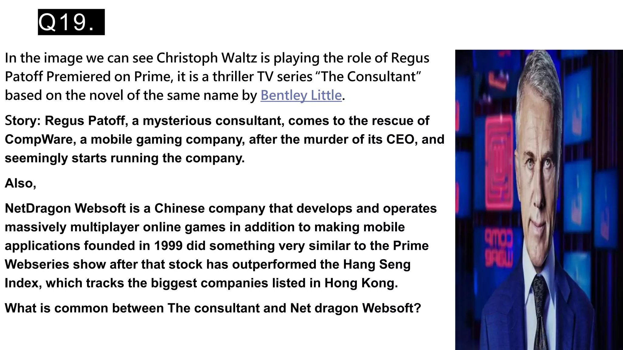Q19.
In the image we can see Christoph Waltz is playing the role of Regus
Patoff Premiered on Prime, it is a thriller TV series “The Consultant”
based on the novel of the same name by Bentley Little.
Story: Regus Patoff, a mysterious consultant, comes to the rescue of
CompWare, a mobile gaming company, after the murder of its CEO, and
seemingly starts running the company.
Also,
NetDragon Websoft is a Chinese company that develops and operates
massively multiplayer online games in addition to making mobile
applications founded in 1999 did something very similar to the Prime
Webseries show after that stock has outperformed the Hang Seng
Index, which tracks the biggest companies listed in Hong Kong.
What is common between The consultant and Net dragon Websoft?
 