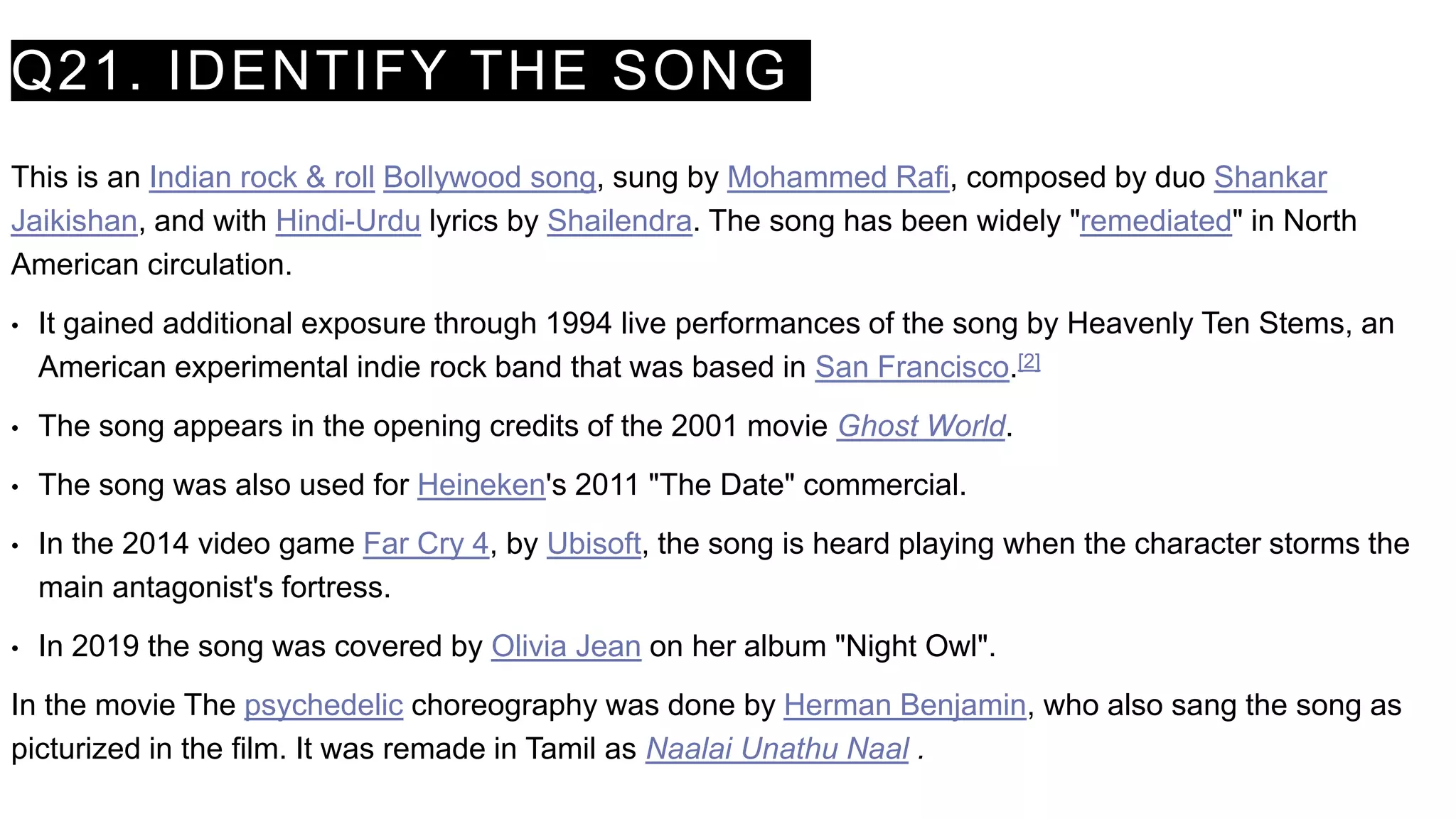 Q21. IDENTIFY THE SONG
This is an Indian rock & roll Bollywood song, sung by Mohammed Rafi, composed by duo Shankar
Jaikishan, and with Hindi-Urdu lyrics by Shailendra. The song has been widely "remediated" in North
American circulation.
• It gained additional exposure through 1994 live performances of the song by Heavenly Ten Stems, an
American experimental indie rock band that was based in San Francisco.[2]
• The song appears in the opening credits of the 2001 movie Ghost World.
• The song was also used for Heineken's 2011 "The Date" commercial.
• In the 2014 video game Far Cry 4, by Ubisoft, the song is heard playing when the character storms the
main antagonist's fortress.
• In 2019 the song was covered by Olivia Jean on her album "Night Owl".
In the movie The psychedelic choreography was done by Herman Benjamin, who also sang the song as
picturized in the film. It was remade in Tamil as Naalai Unathu Naal .
 