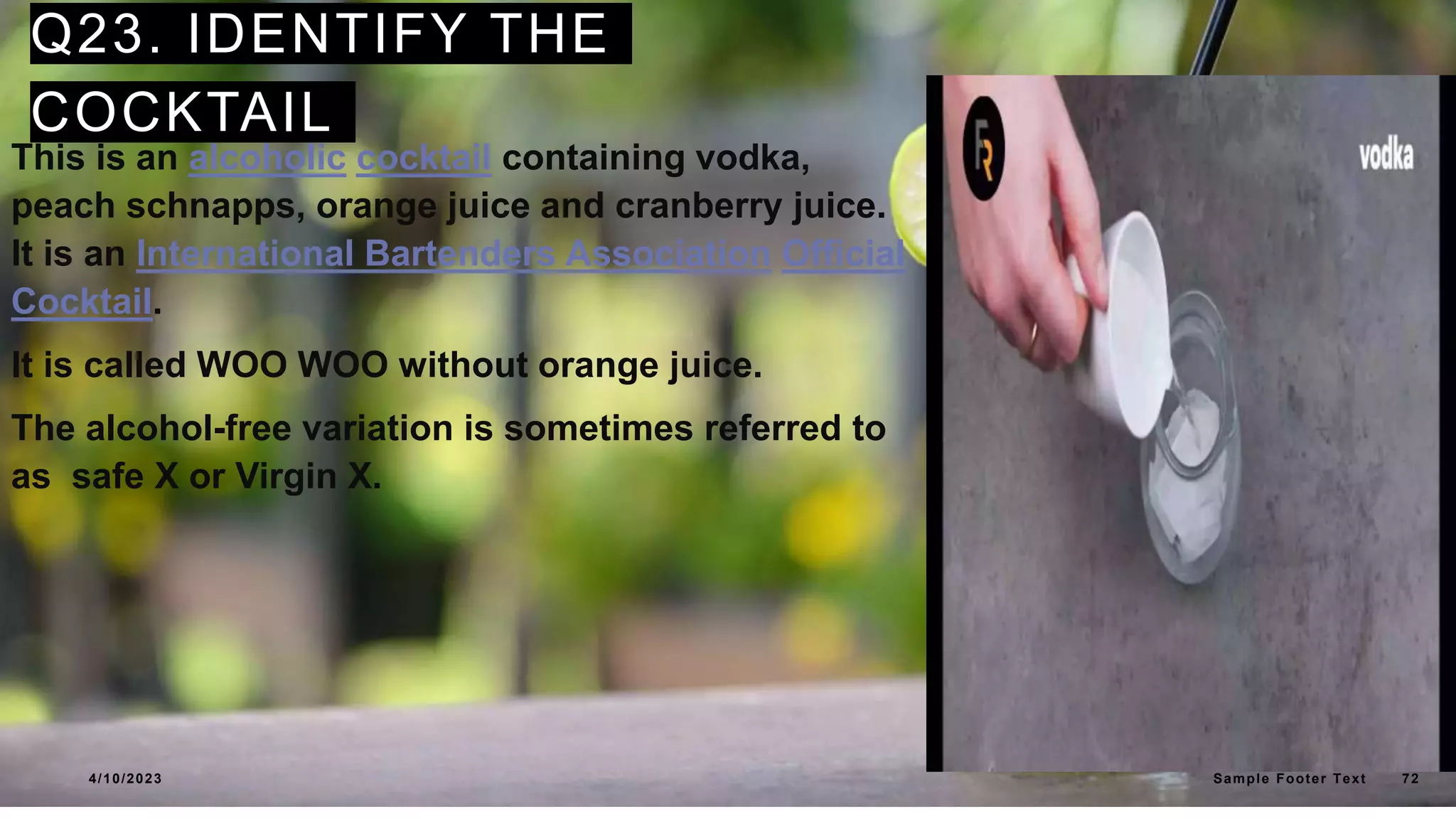 Q23. IDENTIFY THE
COCKTAIL
This is an alcoholic cocktail containing vodka,
peach schnapps, orange juice and cranberry juice.
It is an International Bartenders Association Official
Cocktail.
It is called WOO WOO without orange juice.
The alcohol-free variation is sometimes referred to
as safe X or Virgin X.
4/10/2023 Sample Footer Text 72
 