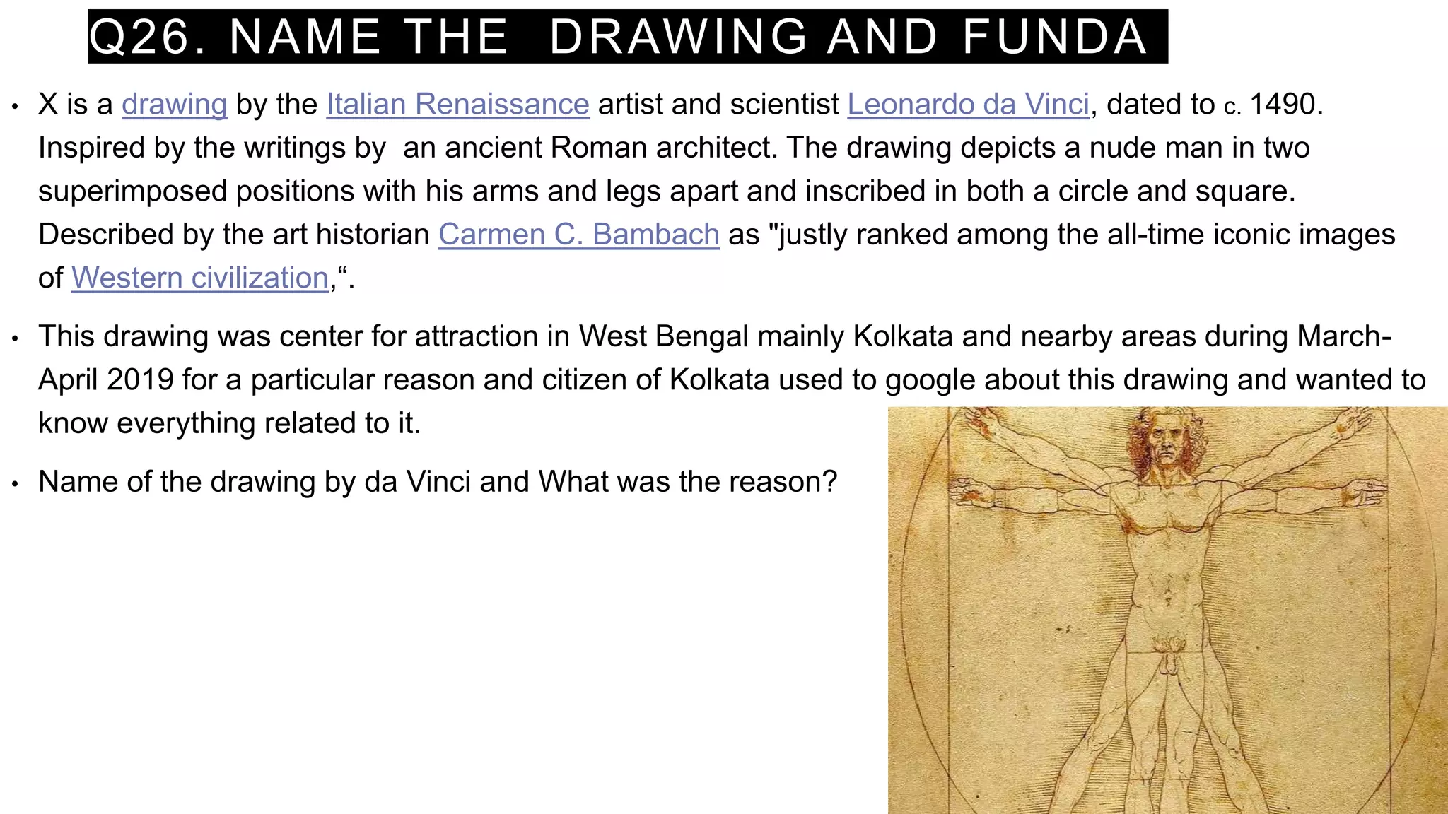 Q26. NAME THE DRAWING AND FUNDA
• X is a drawing by the Italian Renaissance artist and scientist Leonardo da Vinci, dated to c. 1490.
Inspired by the writings by an ancient Roman architect. The drawing depicts a nude man in two
superimposed positions with his arms and legs apart and inscribed in both a circle and square.
Described by the art historian Carmen C. Bambach as "justly ranked among the all-time iconic images
of Western civilization,“.
• This drawing was center for attraction in West Bengal mainly Kolkata and nearby areas during March-
April 2019 for a particular reason and citizen of Kolkata used to google about this drawing and wanted to
know everything related to it.
• Name of the drawing by da Vinci and What was the reason?
 