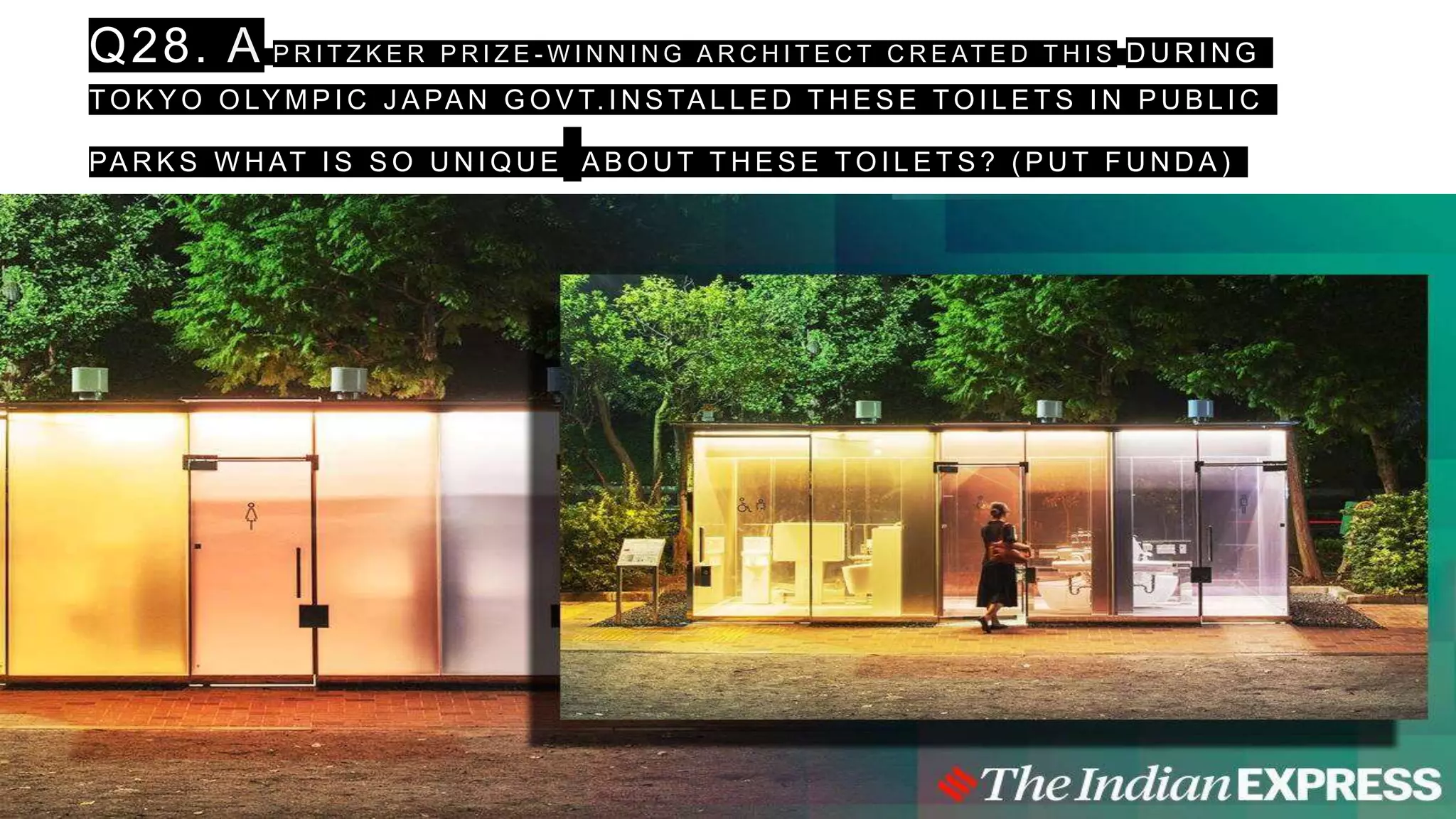Q28. A P R I T Z K E R P R I Z E - W I N N I N G A R C H I T E C T C R E AT E D T H I S D U R I N G
T O K Y O O LY M P I C J A PA N G O V T. I N S TA L L E D T H E S E T O I L E T S I N P U B L I C
PA R K S W H AT I S S O U N I Q U E A B O U T T H E S E T O I L E T S ? ( P U T F U N D A )
 