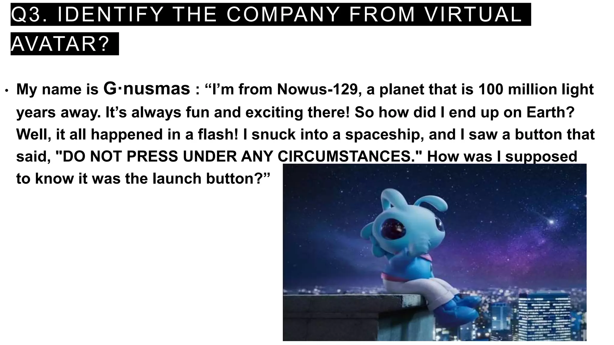 Q3. IDENTIFY THE COMPANY FROM VIRTUAL
AVATAR?
• My name is G·nusmas : “I’m from Nowus-129, a planet that is 100 million light
years away. It’s always fun and exciting there! So how did I end up on Earth?
Well, it all happened in a flash! I snuck into a spaceship, and I saw a button that
said, "DO NOT PRESS UNDER ANY CIRCUMSTANCES." How was I supposed
to know it was the launch button?”
 