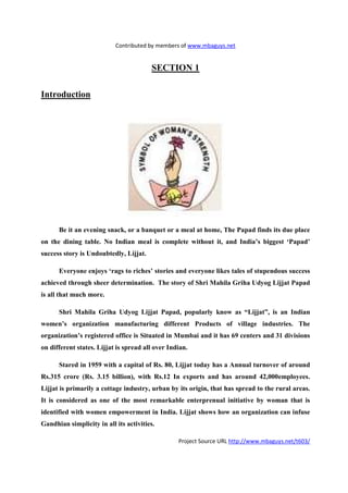 Contributed by members of www.mbaguys.net


                                        SECTIO 1

Introduction




      Be it an evening snack, or a banquet or a meal at home, The Papad finds its due place
on the dining table.     o Indian meal is complete without it, and India’s biggest ‘Papad’
success story is Undoubtedly, Lijjat.

      Everyone enjoys ‘rags to riches’ stories and everyone likes tales of stupendous success
achieved through sheer determination. The story of Shri Mahila Griha Udyog Lijjat Papad
is all that much more.

      Shri Mahila Griha Udyog Lijjat Papad, popularly know as “Lijjat”, is an Indian
women’s organization manufacturing different Products of village industries. The
organization’s registered office is Situated in Mumbai and it has 69 centers and 31 divisions
on different states. Lijjat is spread all over Indian.

      Stared in 1959 with a capital of Rs. 80, Lijjat today has a Annual turnover of around
Rs.315 crore (Rs. 3.15 billion), with Rs.12 In exports and has around 42,000employees.
Lijjat is primarily a cottage industry, urban by its origin, that has spread to the rural areas.
It is considered as one of the most remarkable enterprenual initiative by woman that is
identified with women empowerment in India. Lijjat shows how an organization can infuse
Gandhian simplicity in all its activities.

                                                  Project Source URL http://www.mbaguys.net/t603/
 