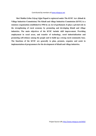 Contributed by members of www.mbaguys.net


      Shri Mahila Griha Udyog Lijjat Papad is registered under The KVIC Act- (Khadi &
Village Industries Commission) The Khadi and village Industries Commission (KVIC) is a
statutory organization established in 1956 by an Act of parliament. It plays a pivotal role in
the strengthening of rural economy by promoting and developing Khadi and village
industries. The main objectives of the KVIC include skill improvement. Providing
employment in rural areas, and transfer of technology, rural industrialization and
promoting self-reliance among the people and to build up a strong rural community base.
The functions of the KVIC are generally to plan, promote, organize and assist in
implementation of programmers for the development of Khadi and village industries.




                                                Project Source URL http://www.mbaguys.net/t603/
 