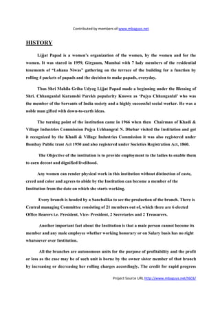 Contributed by members of www.mbaguys.net


HISTORY

      Lijjat Papad is a women’s organization of the women, by the women and for the
women. It was stared in 1959, Girgaum, Mumbai with 7 lady members of the residential
tenements of “Lohana      iwas” gathering on the terrace of the building for a function by
rolling 4 packets of papads and the decision to make papads, everyday.

      Thus Shri Mahila Griha Udyog Lijjat Papad made a beginning under the Blessing of
Shri. Chhanganlal Karamshi Parekh popularity Known as ‘Pujya Chhanganlal’ who was
the member of the Servants of India society and a highly successful social worker. He was a
noble man gifted with down-to-earth ideas.

      The turning point of the institution came in 1966 when then Chairman of Khadi &
Village Industries Commission Pujya Uchhangral        . Dhebar visited the Institution and got
it recognized by the Khadi & Village Industries Commission it was also registered under
Bombay Public trust Act 1950 and also registered under Societies Registration Act, 1860.

      The Objective of the institution is to provide employment to the ladies to enable them
to earn decent and dignified livelihood.

      Any women can render physical work in this institution without distinction of caste,
creed and color and agrees to abide by the Institution can become a member of the
Institution from the date on which she starts working.

      Every branch is headed by a Sanchalika to see the production of the branch. There is
Central managing Committee consisting of 21 members out of, which there are 6 elected
Office Bearers i.e. President, Vice- President, 2 Secretaries and 2 Treasurers.

       Another important fact about the Institution is that a male person cannot become its
member and any male employee whether working honorary or on Salary basis has no right
whatsoever over Institution.

       All the branches are autonomous units for the purpose of profitability and the profit
or loss as the case may be of such unit is borne by the owner sister member of that branch
by increasing or decreasing her rolling charges accordingly. The credit for rapid progress

                                                Project Source URL http://www.mbaguys.net/t603/
 