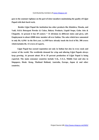 Contributed by members of www.mbaguys.net


goes to the constant vigilance on the part of sister members maintaining the quality of Lijjat
Papad with their hard work.

       Besides Lijjat Papad the institution has other products like Khakhra, Masala, and
Vadi, SASA Detergent Powder & Cakes, Bakery Products, Liquid Soaps, Gehu Atta &
Chapattis. At present it has 69 centers * 31 divisions in different states and gives, self-
Employment to about 42000 sister member all over Indian. The sales which have amounted
to only Rs. 6,196/- in the first year. i.e.1959 have already touch the level of Rs. 300 crores
which includes Rs. 12 crores of exports.

       Lijjat Papad has earned reputation not only in Indian but also in every nook and
corner of the world. The worldwide demand for crisp and alluring Lijjat Papads always
keep growing. At present about 30 to 35 percent production of Lijjat Papad is being
exported. The main consumer countries include U.K., U.S.A, Middle East and also in
Singapore, Honk- Kong, Thailand Holland, Australia, Europe, Japan & and other
countries.




                                                Project Source URL http://www.mbaguys.net/t603/
 