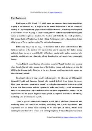 Contributed by members of www.mbaguys.net


The Beginning

       It all began on 15th March 1959 which was a warn summer day with the sun shining
brightly in the cloudless sky. A majority of the women inhabitants of an old residential
building in Girgaum (a thickly populated area of South Bombay), were busy attending their
usual domestic chores. A group of seven women gathered on the terrace of the building and
started a small inconspicuous function. The function ended shortly, the result production.
This pioneer batch of 7 ladies had th bait rolling. As the days went by, the additions to this
initial group of 7 was ever-increasing. The institution began grow.

       It the early days were not easy. The institution had its trials and tribulation. The
Faith and patience of the member were put to test on several occasions –they had no money
and started on a borrowed sum of Rs. 80/- Self-reliance was the policy and no monetary help
was to be sought ( not even voluntarily offered donations) so work started on a commercial
footing.

       Today, Lijjat is more than just a household name for ‘Papad’ (India’s most popular
crispy bread). Started with a modest loan of Rs 80, these women took its turnover from Rs
6,196 in the first year to Rs 300 crore in the next decades, involving over 40,000 women on
its revolutionary march.

       Gandhian business strategy, equally well executed by his followers, late Chhanganlal
Karamshi Parekh and Damodar Dattani, who worked tirelessly from behind the scene.
Their vision was clear – an exclusive women’s organization run managed by them, a quality
product that these women had the expertise to make, and, finally, a work environment
which is not competition – driven and mechanized but based on pure labour and love for the
organization and its people, Lijjat is today guided by separate divisions of advertising,
marketing, sales promotion and exports.

       There is greater coordination between branch offices (different production and
marketing units) and centralized marking, advertising and exports departments. The
cooperative now has annual sales exceeding Rs 301 crore (Rs 3.1 billion). What’s more
stunning than its stupendous success is its striking simplicity. With quality consciousness as


                                                Project Source URL http://www.mbaguys.net/t603/
 
