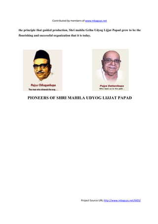 Contributed by members of www.mbaguys.net


the principle that guided production, Shri mahila Griha Udyog Lijjat Papad grew to be the
flourishing and successful organization that it is today.




       PIO EERS OF SHRI MAHILA UDYOG LIJJAT PAPAD




                                                 Project Source URL http://www.mbaguys.net/t603/
 