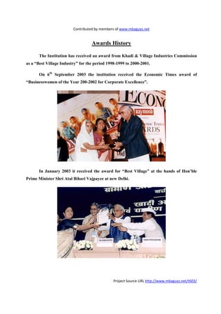 Contributed by members of www.mbaguys.net


                                   Awards History

       The Institution has received an award from Khadi & Village Industries Commission
as a “Best Village Industry” for the period 1998-1999 to 2000-2001.

       On 6th September 2003 the institution received the Economic Times award of
“Businesswomen of the Year 200-2002 for Corporate Excellence”.




       In January 2003 it received the award for “Best Village” at the hands of Hon’ble
Prime Minister Shri Atal Bihari Vajpayee at new Delhi.




                                               Project Source URL http://www.mbaguys.net/t603/
 