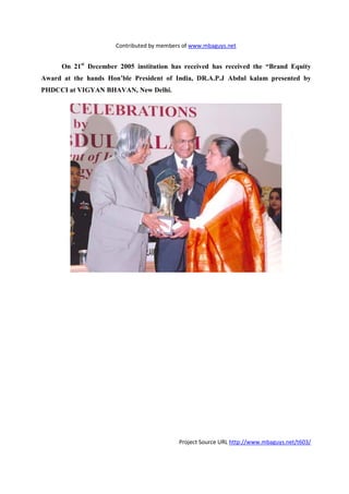 Contributed by members of www.mbaguys.net


      On 21st December 2005 institution has received has received the “Brand Equity
Award at the hands Hon’ble President of India, DR.A.P.J Abdul kalam presented by
PHDCCI at VIGYA BHAVA , ew Delhi.




                                           Project Source URL http://www.mbaguys.net/t603/
 