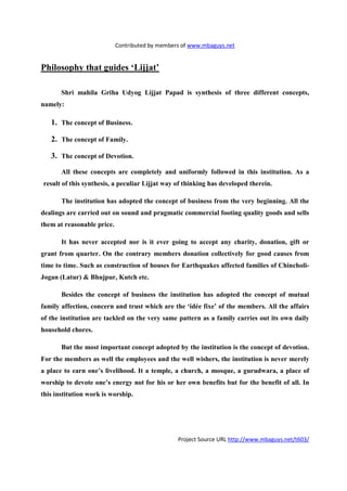 Contributed by members of www.mbaguys.net


Philosophy that guides ‘Lijjat’

       Shri mahila Griha Udyog Lijjat Papad is synthesis of three different concepts,
namely:

   1. The concept of Business.

   2. The concept of Family.

   3. The concept of Devotion.
       All these concepts are completely and uniformly followed in this institution. As a
result of this synthesis, a peculiar Lijjat way of thinking has developed therein.

       The institution has adopted the concept of business from the very beginning. All the
dealings are carried out on sound and pragmatic commercial footing quality goods and sells
them at reasonable price.

       It has never accepted nor is it ever going to accept any charity, donation, gift or
grant from quarter. On the contrary members donation collectively for good causes from
time to time. Such as construction of houses for Earthquakes affected families of Chincholi-
Jogan (Latur) & Bhujpur, Kutch etc.

       Besides the concept of business the institution has adopted the concept of mutual
family affection, concern and trust which are the ‘idée fixe’ of the members. All the affairs
of the institution are tackled on the very same pattern as a family carries out its own daily
household chores.

       But the most important concept adopted by the institution is the concept of devotion.
For the members as well the employees and the well wishers, the institution is never merely
a place to earn one’s livelihood. It a temple, a church, a mosque, a gurudwara, a place of
worship to devote one’s energy not for his or her own benefits but for the benefit of all. In
this institution work is worship.




                                                 Project Source URL http://www.mbaguys.net/t603/
 