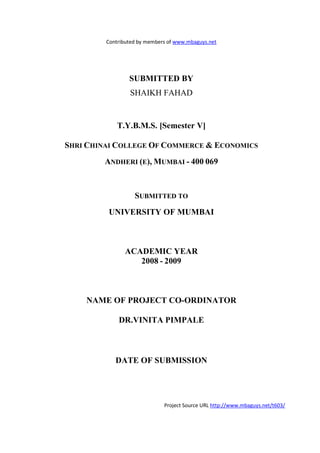 Contributed by members of www.mbaguys.net




                 SUBMITTED BY
                 SHAIKH FAHAD


             T.Y.B.M.S. [Semester V]

SHRI CHI AI COLLEGE OF COMMERCE & ECO OMICS
        A DHERI (E), MUMBAI - 400 069



                   SUBMITTED TO
         U IVERSITY OF MUMBAI



               ACADEMIC YEAR
                  2008 - 2009



      AME OF PROJECT CO-ORDI ATOR

             DR.VI ITA PIMPALE



            DATE OF SUBMISSIO




                              Project Source URL http://www.mbaguys.net/t603/
 