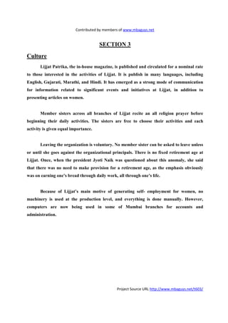 Contributed by members of www.mbaguys.net


                                      SECTIO 3
Culture
       Lijjat Patrika, the in-house magazine, is published and circulated for a nominal rate
to those interested in the activities of Lijjat. It is publish in many languages, including
English, Gujarati, Marathi, and Hindi. It has emerged as a strong mode of communication
for information related to significant events and initiatives at Lijjat, in addition to
presenting articles on women.


       Member sisters across all branches of Lijjat recite an all religion prayer before
beginning their daily activities. The sisters are free to choose their activities and each
activity is given equal importance.


       Leaving the organization is voluntary. o member sister can be asked to leave unless
or until she goes against the organizational principals. There is no fixed retirement age at
Lijjat. Once, when the president Jyoti    aik was questioned about this anomaly, she said
that there was no need to make provision for a retirement age, as the emphasis obviously
was on earning one’s bread through daily work, all through one’s life.


       Because of Lijjat’s main motive of generating self- employment for women, no
machinery is used at the production level, and everything is done manually. However,
computers are now being used in some of Mumbai branches for accounts and
administration.




                                               Project Source URL http://www.mbaguys.net/t603/
 