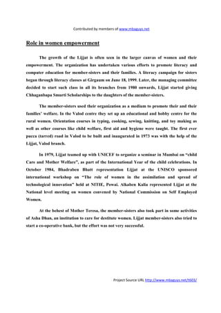 Contributed by members of www.mbaguys.net


Role in women empowerment

       The growth of the Lijjat is often seen in the larger canvas of women and their
empowerment. The organization has undertaken various efforts to promote literacy and
computer education for member-sisters and their families. A literacy campaign for sisters
began through literacy classes at Girgaum on June 18, 1999. Later, the managing committee
decided to start such class in all its branches from 1980 onwards, Lijjat started giving
Chhaganbapa Smurti Scholarships to the daughters of the member-sisters.

       The member-sisters used their organization as a medium to promote their and their
families’ welfare. In the Valod centre they set up an educational and hobby centre for the
rural women. Orientation courses in typing, cooking, sewing, knitting, and toy making as
well as other courses like child welfare, first aid and hygiene were taught. The first ever
pucca (tarred) road in Valod to be built and inaugurated in 1973 was with the help of the
Lijjat, Valod branch.

       In 1979, Lijjat teamed up with U ICEF to organize a seminar in Mumbai on “child
Care and Mother Welfare”, as part of the International Year of the child celebrations. In
October 1984, Bhadraben Bhatt representation Lijjat at the U ISCO sponsored
international workshop on “The role of women in the assimilation and spread of
technological innovation” held at     ITIE, Powai. Alkaben Kalia represented Lijjat at the
 ational level meeting on women convened by          ational Commission on Self Employed
Women.

       At the behest of Mother Teresa, the member-sisters also took part in some activities
of Asha Dhan, an institution to care for destitute women. Lijjat member-sisters also tried to
start a co-operative bank, but the effort was not very successful.




                                                Project Source URL http://www.mbaguys.net/t603/
 