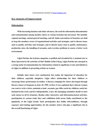 Contributed by members of www.mbaguys.net


Key elements of Empowerment

Information

       With increasing business and other advances, the need for information dissemination
and communication among member sisters at various branches has increased. The monthly
regional meetings, annual general meetings, and all -India conventions of branches are held
to keep the members aware of organizational activities and strategies, and to discuss issues
such as quality activities and strategies, and to discuss issues such as quality maintenance,
production rates, the handling of accounts, and everyday problems to assure a better work
environment.


       Lijjat Patrika, the in-house magazine, is publish and circulated for a nominal rate to
those interested in the activities of Shri Mahila Griha Udyog. Lijjat Patrika has emerged as
a strong mode of communication for information related to significant events and initiatives
at Lijjat, in addition to presenting articles on women.


       Initially most sisters were uneducated, but realize the important of education for
their children, especially daughters. Lijjat offers scholarships for these children to
encourage better performance in studies. A literacy campaign for sisters also began through
literacy classes at Girgaum on June 18, 1999. at first, it was explained that a literate woman
can read or write a letter, maintain a bank accounts, pay bills, teach her children, assist her
husband in his work, and live independently. Later, the managing committee decide to start
such classes in all its branches. Besides other interactive and information-based activities,
participation in various trade fairs and exhibitions held across India contributed to the
popularity of the Lijjat brand. Such participation also builds self-confidence, through
exposure and training opportunities, for the member sisters who play a significant role in
the overall functioning of Lijjat.




                                                Project Source URL http://www.mbaguys.net/t603/
 