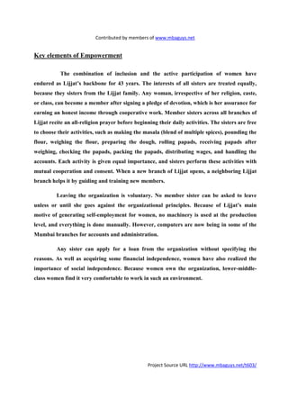 Contributed by members of www.mbaguys.net


Key elements of Empowerment

           The combination of inclusion and the active participation of women have
endured as Lijjat’s backbone for 43 years. The interests of all sisters are treated equally,
because they sisters from the Lijjat family. Any woman, irrespective of her religion, caste,
or class, can become a member after signing a pledge of devotion, which is her assurance for
earning an honest income through cooperative work. Member sisters across all branches of
Lijjat recite an all-religion prayer before beginning their daily activities. The sisters are free
to choose their activities, such as making the masala (blend of multiple spices), pounding the
flour, weighing the flour, preparing the dough, rolling papads, receiving papads after
weighing, checking the papads, packing the papads, distributing wages, and handling the
accounts. Each activity is given equal importance, and sisters perform these activities with
mutual cooperation and consent. When a new branch of Lijjat opens, a neighboring Lijjat
branch helps it by guiding and training new members.

         Leaving the organization is voluntary.        o member sister can be asked to leave
unless or until she goes against the organizational principles. Because of Lijjat’s main
motive of generating self-employment for women, no machinery is used at the production
level, and everything is done manually. However, computers are now being in some of the
Mumbai branches for accounts and administration.

         Any sister can apply for a loan from the organization without specifying the
reasons. As well as acquiring some financial independence, women have also realized the
importance of social independence. Because women own the organization, lower-middle-
class women find it very comfortable to work in such an environment.




                                                  Project Source URL http://www.mbaguys.net/t603/
 