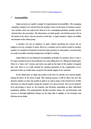 Contributed by members of www.mbaguys.net


     Accountability


       Lijjat presents an explicit example of organizational accountability. The managing
committee members are selected from the member sisters on the basic of common consent.
Any member sister can express her interest to be a managing-committee member and be
selected after due procedure. The discussions are held openly, and decision powers lie in
the hands of the sisters who are present on that day. A single member’s object can nullify
the decision of the whole group.

       A member can ask an employee to quite without specifying the reason, but no
employee can ask a member to quite. However, a member can be asked to quite by another
member (or members) if found be involved in false practices or misconduct. Account books
are easily accessible, ensuring transparency in Lijjat’s working.

       Lijjat follows its own financial accountability principle; for instance, there is only a
0.5 rupee margin between the production cost and selling price of a 200-gram Papad pack.
There is a “piece rate” system, and sisters are paid on the basis of the number of papads
they roll. There is no credit method for running operations in the organization. Every
payment is done on a daily basis, except for the outside supply of raw material.

       In the initial days of Lijjat, the profits of the first six months were shared equally
among all sisters in the form of gold. This sharing practice is still in effect, but now the
decision whether to share the profits in gold or in cash is made at the branch level. Profits
and losses are shared equally among the members of a given branch. The cost of national-
level advertising is borne by all branches and divisions, depending on their individual
production abilities. The polypropylene division provides money for advertisements and
recovers it through additional charges on the bags that it supplies to the branches and
divisions across India.




                                                Project Source URL http://www.mbaguys.net/t603/
 