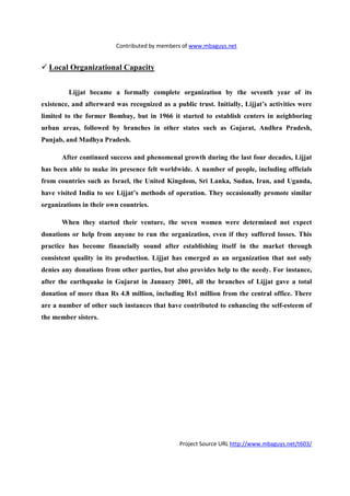 Contributed by members of www.mbaguys.net


  Local Organizational Capacity


         Lijjat became a formally complete organization by the seventh year of its
existence, and afterward was recognized as a public trust. Initially, Lijjat’s activities were
limited to the former Bombay, but in 1966 it started to establish centers in neighboring
urban areas, followed by branches in other states such as Gujarat, Andhra Pradesh,
Punjab, and Madhya Pradesh.

       After continued success and phenomenal growth during the last four decades, Lijjat
has been able to make its presence felt worldwide. A number of people, including officials
from countries such as Israel, the United Kingdom, Sri Lanka, Sudan, Iran, and Uganda,
have visited India to see Lijjat’s methods of operation. They occasionally promote similar
organizations in their own countries.

       When they started their venture, the seven women were determined not expect
donations or help from anyone to run the organization, even if they suffered losses. This
practice has become financially sound after establishing itself in the market through
consistent quality in its production. Lijjat has emerged as an organization that not only
denies any donations from other parties, but also provides help to the needy. For instance,
after the earthquake in Gujarat in January 2001, all the branches of Lijjat gave a total
donation of more than Rs 4.8 million, including Rs1 million from the central office. There
are a number of other such instances that have contributed to enhancing the self-esteem of
the member sisters.




                                                Project Source URL http://www.mbaguys.net/t603/
 