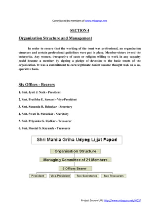 Contributed by members of www.mbaguys.net


                                        SECTIO 4

Organization Structure and Management

       In order to ensure that the working of the trust was professional, an organization
structure and certain professional guidelines were put in place. Member-sisters owned the
enterprise. Any women, irrespective of caste or religion willing to work in any capacity
could become a member by signing a pledge of devotion to the basic tenets of the
organization. It was a commitment to earn legitimate honest income thought wok on a co-
operative basis.




Six Offices - Bearers
1. Smt. Jyoti J. aik - President

2. Smt. Pratibha E. Sawant - Vice-President

3. Smt. Sunanda R. Belnekar - Secretary

4. Smt. Swati R. Paradkar - Secretary

5. Smt. Priyanka G. Redkar - Treasurer

6. Smt. Sheetal S. Koyande - Treasurer




                                              Project Source URL http://www.mbaguys.net/t603/
 