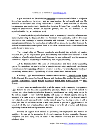 Contributed by members of www.mbaguys.net


       Lijjat believes in the philosophy of sarvodaya and collective ownership. It accepts all
its working members as the owners and an equal partaker in both profit and loss. The
members are co-owners and fondly referred to as "sisters". All the decisions are based on
consensus and any member-sister has the right to veto a decision. Men can only be salaried
employees (accountants, drivers or security guards), and not the members of the
organization (i.e. they are not the owners).

       The running of the organization is entrusted to a managing committee of twenty-one
members, including the President, the Vice-President, two secretaries, and two treasures.
Sanchalikas are in-charge of various branches and divisions. The office bearers of the
managing committee and the sanchalikas are chosen from among the member-sisters on the
basis of consensus every three years. Each branch has a committee eleven member-sisters,
again chosen by consensus.

      The central office at Mumbai previously coordinated the activities of various
branches. But, as the organization grew, the authority was decentralized in terms of work
and sharing of profits at the branch level. However, the sanchalikas still need the managing
committee's approval before they undertake any new project or activity.

       All the branches follow the same set of instructions and have similar accounting
system. To co-ordinate various branches in a region or state, there are branch coordination
committees and area meetings of various branches in a state. The annual general meeting is
attended by member-sisters representing branches and divisions all over India.

       Currently, Lijjat has branches in seventeen Indian states -- Andhra Pradesh, Bihar,
Delhi, Gujarat, Haryana, Jharkhand, Jammu and Kashmir, Karnataka, Kerala, Madhya
Pradesh, Maharashtra, Orissa, Punjab, Rajasthan, Tamil adu, Uttar Pradesh, and West
Bengal.

        Account books are easily accessible to all the member-sisters, ensuring transparency.
Lijjat follows its own financial accountability principle. There is no credit method for
running operations in the organization. Every payment is done on a daily basis, except for
the outside supply of raw material. Profits and losses are shared equally among the
members of a given branch. In the initial days of Lijjat, the profits of the first six months
were shared equally among all sisters in the form of gold. This sharing practice is still in
effect, but now the decision whether to share the profits in gold or in cash is made at the
branch level. The cost of national-level advertising is borne by all branches and divisions,
depending on their individual production abilities.

      Because of Lijjat's main motive of generating self-employment for women, no
machinery is used at the production level, and everything is done manually. However,
computers are now being used in some of the Mumbai branches for accounts and
administration.

                                                Project Source URL http://www.mbaguys.net/t603/
 