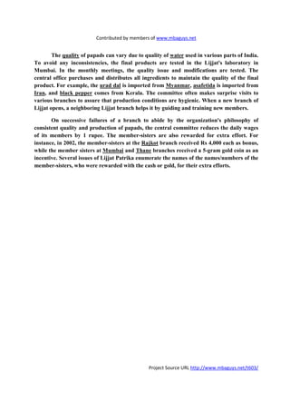 Contributed by members of www.mbaguys.net


        The quality of papads can vary due to quality of water used in various parts of India.
To avoid any inconsistencies, the final products are tested in the Lijjat's laboratory in
Mumbai. In the monthly meetings, the quality issue and modifications are tested. The
central office purchases and distributes all ingredients to maintain the quality of the final
product. For example, the urad dal is imported from Myanmar, asafetida is imported from
Iran, and black pepper comes from Kerala. The committee often makes surprise visits to
various branches to assure that production conditions are hygienic. When a new branch of
Lijjat opens, a neighboring Lijjat branch helps it by guiding and training new members.

       On successive failures of a branch to abide by the organization's philosophy of
consistent quality and production of papads, the central committee reduces the daily wages
of its members by 1 rupee. The member-sisters are also rewarded for extra effort. For
instance, in 2002, the member-sisters at the Rajkot branch received Rs 4,000 each as bonus,
while the member sisters at Mumbai and Thane branches received a 5-gram gold coin as an
incentive. Several issues of Lijjat Patrika enumerate the names of the names/numbers of the
member-sisters, who were rewarded with the cash or gold, for their extra efforts.




                                                Project Source URL http://www.mbaguys.net/t603/
 