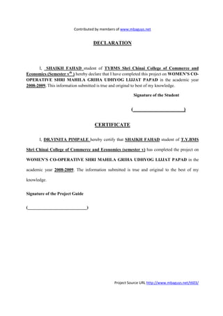 Contributed by members of www.mbaguys.net


                                   DECLARATIO



      I, SHAIKH FAHAD student of TYBMS Shri Chinai College of Commerce and
Economics (Semester vth ) hereby declare that I have completed this project on WOME ’S CO-
OPERATIVE SHRI MAHILA GRIHA UDHYOG LIJJAT PAPAD in the academic year
2008-2009. This information submitted is true and original to best of my knowledge.

                                                           Signature of the Student


                                                       (                              )


                                    CERTIFICATE

      I, DR.VI ITA PIMPALE hereby certify that SHAIKH FAHAD student of T.Y.BMS

Shri Chinai College of Commerce and Economics (semester v) has completed the project on

WOME ’S CO-OPERATIVE SHRI MAHILA GRIHA UDHYOG LIJJAT PAPAD in the

academic year 2008-2009. The information submitted is true and original to the best of my

knowledge.


Signature of the Project Guide


(___________________________)




                                              Project Source URL http://www.mbaguys.net/t603/
 