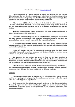 Contributed by members of www.mbaguys.net


       Their distributors pick up the quantity of papad they require and pay cash on
delivery because they pay their bens (members are called bens, or sisters) every day. Since
they have an estimate of the quantity each distributor takes, they produce accordingly. This
ensures that they neither stock inventory nor pay heavily for storage.

       They have about 32 distributors in Mumbai. Each distributor picks up an average of
100 boxes per day from the depot. This is where their job ends. They are not involved in
how and where a distributor delivers as long as he stays within the area they have marked
for him.

       Generally each distributor has his three-wheeler and about eight to ten salesmen to
deliver to retail outlets within his territory.

      To select a distributor, they first give an advertisement in newspapers for the areas
they have marked. Members from their marketing division personally go and check the
godown facilities and only on their approval do they appoint distributors.

       A distributor pays them Rs150,000 as deposit. They make it clear to them that they
must pay on delivery if they want our distributorship. This system is followed all over India
and it works well for them.

       When they discover that there is demand in a particular place, they open a new
branch, like the recently opened one in Jammu and Kashmir. Whether or not they have a
centre in an area, their goods reach there.

       For example, they do not have any centre in Goa, but they have appointed a
distributor for that area to ensure that Lijjat papads reach Goa. Their communication with
distributors is regular through monthly meetings where they discuss their problems and
also the issues that they may have about quality, price, reach, etc.

       They do not have individual door-to-door salesmen or women selling from homes --
only the appointed distributor for the area. The same system is followed for other products,
but they may have different distributors and depots for different products.

Exports

       Their exports alone account for Rs 10 crore (Rs 100 million). They are not directly
involved in exporting, but recognized professional merchant exporters (who also export
other food products) place an export order.

      Only on receiving the full advance through a cheque do they begin production.
Because all exports are done from Mumbai, the supply also comes from here. Export
production is of the same quality as daily production. In fact, they send some of the daily
production for export.




                                               Project Source URL http://www.mbaguys.net/t603/
 