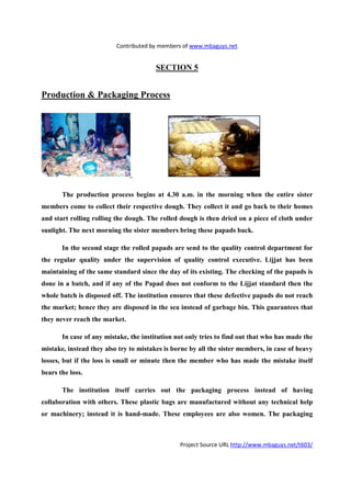Contributed by members of www.mbaguys.net


                                        SECTIO 5


Production & Packaging Process




       The production process begins at 4.30 a.m. in the morning when the entire sister
members come to collect their respective dough. They collect it and go back to their homes
and start rolling rolling the dough. The rolled dough is then dried on a piece of cloth under
sunlight. The next morning the sister members bring these papads back.

       In the second stage the rolled papads are send to the quality control department for
the regular quality under the supervision of quality control executive. Lijjat has been
maintaining of the same standard since the day of its existing. The checking of the papads is
done in a batch, and if any of the Papad does not conform to the Lijjat standard then the
whole batch is disposed off. The institution ensures that these defective papads do not reach
the market; hence they are disposed in the sea instead of garbage bin. This guarantees that
they never reach the market.

       In case of any mistake, the institution not only tries to find out that who has made the
mistake, instead they also try to mistakes is borne by all the sister members, in case of heavy
losses, but if the loss is small or minute then the member who has made the mistake itself
bears the loss.

       The institution itself carries out the packaging process instead of having
collaboration with others. These plastic bags are manufactured without any technical help
or machinery; instead it is hand-made. These employees are also women. The packaging



                                                Project Source URL http://www.mbaguys.net/t603/
 