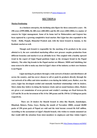 Contributed by members of www.mbaguys.net


                                      SECTIO 6
Market Positioning

          As a business enterprise, the declining sales figure for three consecutive years – Rs
298 crore (1999-2000), Rs 288 crore (200-2001) and Rs 281 crore (2001-2002), is a matter of
concern for Lijjat management. Some of its home turf in Maharashtra and Gujarat has
been captured by a growing completitive local market. But Lijjat has also expanded to the
 orth – Delhi, Punjab, Himachal Pradesh and, with the latest branch in Jammu, to the
Kashmir market as well.

          Though each branch is responsible for the marking of its products in the areas
allotted to it, the new centralized marketing offices now procure surplus production from
different branches and market it at an all-India level. This coupled with a healthy upward
trend in the export of Lijjat Papad positions Lijjat as the strongest brand in the Papad
industry. The other big brands in the Papad market are Bikaner, MDH and Saktibhog, but
none seem to be able to make any dent in Lijjat’s share of the industry as their core business
is not Papad.

          Lijjat marking its products through a wide network of dealers and distributors all
across the country, and has never chosen to sell or push its products directly through the
vast network of its office and sister-members even during the initial years. Rather, over the
years, Lijjat has developed cordial and mutually beneficial relationships with its dealers.
Siters claim they believe in doing the business wisely and on sound business ethics. Dealers
are given a set commission of seven percent and retailer’s earnings are fixed between Rs
2.25 and Rs 26 on the investment of Rs 14 for 200 grams and Rs 150 for 2.5 Kilogram packs
respectively.

            There are 24 dealers for Ranchi branch in cities like Ranchi, Jamshedpur,
Dhanbad, Bokaro, Patna, Gaya. During the month of            ovember 20002, around 40,000
packs of 250 gram pack of Papad are sold and the total income crossed Rs 0.65 million.
According to the accountant at Lijjat’s Ranchi branch, who wishes to remain unnamed (as
that would shift the attention from sister-members to employees and thus violate Lijjat’s



                                                Project Source URL http://www.mbaguys.net/t603/
 