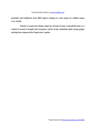 Contributed by members of www.mbaguys.net


principles and traditions), from 2003 Lijjat is aiming at a sales target of a million rupees
every month.

           Thanks to sound advertising, Lijjat has already become a household name as a
symbol of women’s strength and resurgence, and its recipe combining udad, noong, pepper
and hing has conquered the Papad-eater’s palate.




                                               Project Source URL http://www.mbaguys.net/t603/
 