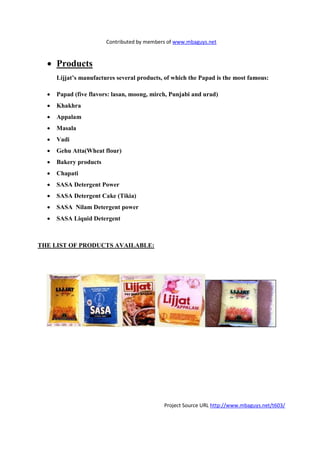 Contributed by members of www.mbaguys.net


  • Products
      Lijjat’s manufactures several products, of which the Papad is the most famous:

  •   Papad (five flavors: lasan, moong, mirch, Punjabi and urad)
  •   Khakhra
  •   Appalam
  •   Masala
  •   Vadi
  •   Gehu Atta(Wheat flour)
  •   Bakery products
  •   Chapati
  •   SASA Detergent Power
  •   SASA Detergent Cake (Tikia)
  •   SASA      ilam Detergent power
  •   SASA Liquid Detergent



THE LIST OF PRODUCTS AVAILABLE:




                                             Project Source URL http://www.mbaguys.net/t603/
 