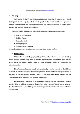 Contributed by members of www.mbaguys.net


• Pricing
       Shri mahila Griha Udyog Lijat papad adopts a Cost Plus Pricing Strategy for all
their products. The Lijjat products are targeted at the middle and lower segments of
society. These segments are highly price sensitive and hence this method of pricing allows
them to market their products extensively.

   While calculating the price the following expenses are taken into consideration:

          Cost of Raw material
          Rolling Charges
          Packaging Costs
          Selling Expenses
          Administrative expenses
A certain makup is then added to these costs to account for the profits.

   • Promotions
       At Shri Mahila Griha Udyog Lijjat Papad, they believe that the best promotion they
could possibly receive is by word of mouth. Therefore they concentrate more on cost
effectiveness and quality rather than on more expensive modes of promotion like
advertisements.

       Therefore annual expense on advertisement and promotion amounts to Rs. 60 lakes,
a mere 0.2% of total turnover. The extremely famous ‘bunny rabbit’ campaign continues to
be aired on specific regional channels. For e.g. Alpha Guajarati, Alpha Bengali, Sun ect.
They also advertise in English and regional newspapers.

       The distributors also need to be motivated properly, so that they in turn make a
greater effort to sell large volumes of the products to the retailers. Targets are set quarterly
for the distributors i.e. should they exceed this target; the distributor will receive a further
1% discount.




                                                 Project Source URL http://www.mbaguys.net/t603/
 