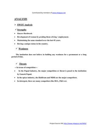 Contributed by members of www.mbaguys.net


   A ALYSIS

       SWOT Analysis

       Strengths
   •   Sincere Hardwork
   •   Development of woman by proding them a living / employment.
   •   Maintaining the same standard over the last 45 years.
   •   Having a unique status in the country.

        Weakness

     The institution does not believe in holding any weakness for a permanent or a long
period of time.


         Threats
   -- In terms of competition --
   •    In the Papad industry, the major competition or threat is posed to the institution
       by Ganesh Papad.
   •   In the spices industry, the Haldiram and MDH are the major competitors.
   •   In detergent, there are many competitors like HLL, P&G ect.




                                                Project Source URL http://www.mbaguys.net/t603/
 
