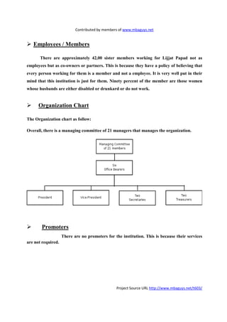 Contributed by members of www.mbaguys.net


   Employees / Members

       There are approximately 42,00 sister members working for Lijjat Papad not as
employees but as co-owners or partners. This is because they have a policy of believing that
every person working for them is a member and not a employee. It is very well put in their
mind that this institution is just for them.   inety percent of the member are those women
whose husbands are either disabled or drunkard or do not work.


      Organization Chart

The Organization chart as follow:

Overall, there is a managing committee of 21 managers that manages the organization.




        Promoters
                    There are no promoters for the institution. This is because their services
are not required.




                                                Project Source URL http://www.mbaguys.net/t603/
 