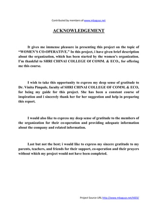 Contributed by members of www.mbaguys.net


                      ACK OWLEDGEME T


      It gives me immense pleasure in presenting this project on the topic of
“WOME ’S CO-OPERATIVE.” In this project, i have given brief description
about the organization, which has been started by the women’s organization.
I’m thankful to SHRI CHI AI COLLEGE Of COMM. & ECO., for offering
me this course.



       I wish to take this opportunity to express my deep sense of gratitude to
Dr. Vinita Pimpale, faculty of SHRI CHI AI COLLEGE OF COMM. & ECO,
for being my guide for this project. She has been a constant course of
inspiration and i sincerely thank her for her suggestion and help in preparing
this report.



      I would also like to express my deep sense of gratitude to the members of
the organization for their co-operation and providing adequate information
about the company and related information.



     Last but not the best; i would like to express my sincere gratitude to my
parents, teachers, and friends for their support, co-operation and their prayers
without which my project would not have been completed.




                                           Project Source URL http://www.mbaguys.net/t603/
 