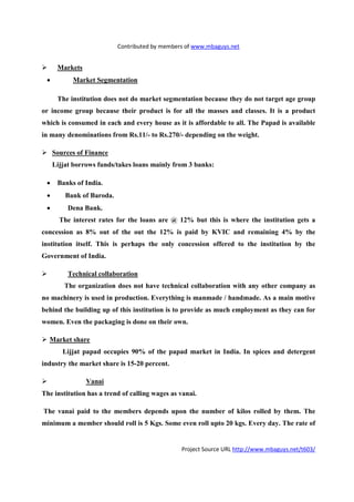 Contributed by members of www.mbaguys.net


      Markets
 •         Market Segmentation

      The institution does not do market segmentation because they do not target age group
or income group because their product is for all the masses and classes. It is a product
which is consumed in each and every house as it is affordable to all. The Papad is available
in many denominations from Rs.11/- to Rs.270/- depending on the weight.

     Sources of Finance
     Lijjat borrows funds/takes loans mainly from 3 banks:

 •    Banks of India.
 •       Bank of Baroda.
 •        Dena Bank.
       The interest rates for the loans are @ 12% but this is where the institution gets a
concession as 8% out of the out the 12% is paid by KVIC and remaining 4% by the
institution itself. This is perhaps the only concession offered to the institution by the
Government of India.

          Technical collaboration
        The organization does not have technical collaboration with any other company as
no machinery is used in production. Everything is manmade / handmade. As a main motive
behind the building up of this institution is to provide as much employment as they can for
women. Even the packaging is done on their own.

  Market share
        Lijjat papad occupies 90% of the papad market in India. In spices and detergent
industry the market share is 15-20 percent.

                Vanai
The institution has a trend of calling wages as vanai.

The vanai paid to the members depends upon the number of kilos rolled by them. The
minimum a member should roll is 5 Kgs. Some even roll upto 20 kgs. Every day. The rate of


                                                Project Source URL http://www.mbaguys.net/t603/
 