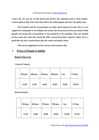 Contributed by members of www.mbaguys.net


vanai is Rs. 18/- per kg. So this means that Rs.90 is the minimum paid to each member.
Vanai is paid on daily basis when they deliver the rolled papads and clear the quality tests.

       The President and the vice-president are paid a fixed amount of vanai. They are not
supposed to roll papads as according to the norms only the person who has previously rolled
papads can become the vice-president or the president or the president. They are entitled
for the vanai only when they attend the office and perform their respective duties. If on a
particular day they remain absent then the vanai is not paid to them.

       This norm is applicable for the secretary and treasurer also.

      Prices of Papad Available

   Dealer Price List


    General Category




           100 gms.    200 gms.     250 gms.    500 gms.     1 kg         2.5 Kgs.




             11.00       21.00        26.00       49.00        95.00        232.00



   Special category




            100 gms.     200 gms.    250 gms.     500 gms.     1 kg.       2.5 Kgs




              12.50       24.00        30.00        58.00       113.00       277.00




                                                Project Source URL http://www.mbaguys.net/t603/
 
