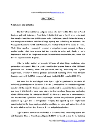Contributed by members of www.mbaguys.net


                                        SECTIO 7

Challenges and potential


       The story of seven illiterate and poor women who borrowed Rs 80 to start a Papad
business, and took its turnover from Rs 6,196 in the first year to Rs 300 crore in the next
four decades, involving over 40,000 women on its revolutionary march, is fanciful at any a
well thought-out Gandhian business strategy, equally well executed by his followers, late
Chhaganlal Karamshi parekh and Damodar, who worked tirelessly from behind the scene.
Their vision was clear – an exclusive women’s organization run and managed by them, a
quality product that these women had the expertise to make, and, finally, a work
environment which is not competition-driven and mechanized but based on pure labour and
love for organization and its people.

       Lijjat is today guided by separate divisions of advertising, marketing, sales
promotion and exports. There is greater coordination between branch office (different
production and markeing units) and centralized marking, advertising and exports
departments. Transfer of finished products centralized marketing offices from different
branches was worth Rs 113.52 crore and ad-spend stood at Rs 2.55 crore for 2000-2001.

       But more than its much-hyped sales figure, Lijjat’s experiment in the realm of
corporate governance stands out as one of a kind. All the centers are’ autonomous; profits
remain with the respective branches and are normally used to augment the business after a
due share is distributed as extra vanai charge to sister-members. Employees, numbering
about 5,000 including the chairperson herself, are in no way superior to sister-members,
and are therefore expected to behave accordingly. Besides, the phenomenal growth and
expansion og Lijjat into a muti-product company has opened up new employment
opportunities for the sister-members; eligible candidates are chose and trained to work in
its modern Polypropylene, Sasa detergent & cake and printing divisions.

       Lijjat’s Ranchi branch was established in     ovember 1997 bifurcating it from the
only branch in Bihar at Muzaffarpur. It pays Rs 11,000 per month as rent for the building

                                               Project Source URL http://www.mbaguys.net/t603/
 
