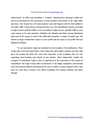 Contributed by members of www.mbaguys.net


which houses’ its office and workshop. A “trekker” (thirteen-sister passenger vehicle has
also been purchased for the conveyance of sister-members from home to the Lijjat office
and back. This branch has 165 sister-members and sold Papad worth Rs 0.65 million in
 ovember 2002. Vanai charge on Deepawali this year. The Muzaffarpur branch, according
to Lijjat sources, paid Rs 2,500 as extra according to Lijjat sources, paid RS 2,500 as extra
vanai charge to its sister-members. Similarly, the Mumbai and thane branch distributed
gold coins of five grams to each of the 4,056 sister-members a couple of months ago. The
branch averages around their rupees as gross profit and one rupee as net profit from per
Kilogram of Papad.

       “As an experiment, Lijjat has insulated its sister-members from joblessness. These
women also work from their homes, where help from other family members not only adds
up to the income but makes the work more enjoyable. At the workplace they are self-
respecting, hard-working and sisterly to one another. More importantly, besides the
strength of womanhood, Lijjat is also an experiment in the restoration of the essence of
womanhood. The Lijjat women offer an alternative to the highly competitive and stressful
work environment defined and dominated by men in which a woman competes with a man
more as a man than a woman,” says elderly Gandhian, TK Sumaiya, Bombay Sarvodaya
Mandal.




                                               Project Source URL http://www.mbaguys.net/t603/
 