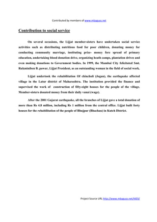 Contributed by members of www.mbaguys.net


Contribution to social service

       On several occasions, the Lijjat member-sisters have undertaken social service
activities such as distributing nutritious food for poor children, donating money for
conducting community marriage, instituting prize- money fore spread of primary
education, undertaking blood donation drive, organizing heath camps, plantation drives and
even making donations to Government bodies. In 1999, the Mumbai City felicitated Smt.
Rukminiben B. pawar, Lijjat President, as an outstanding woman in the field of social work.

       Lijjat undertook the rehabilitation Of chincholi (Jogan), the earthquake affected
village in the Latur district of Maharashtra. The institution provided the finance and
supervised the work of construction of fifty-eight houses for the people of the village.
Member-sisters donated money from their daily vanai (wage).

       After the 2001 Gujarat earthquake, all the branches of Lijjat gave a total donation of
more than Rs 4.8 million, including Rs 1 million from the central office. Lijjat built forty
houses for the rehabilitation of the people of Bhujpur (Bhachau) in Kutch District.




                                               Project Source URL http://www.mbaguys.net/t603/
 